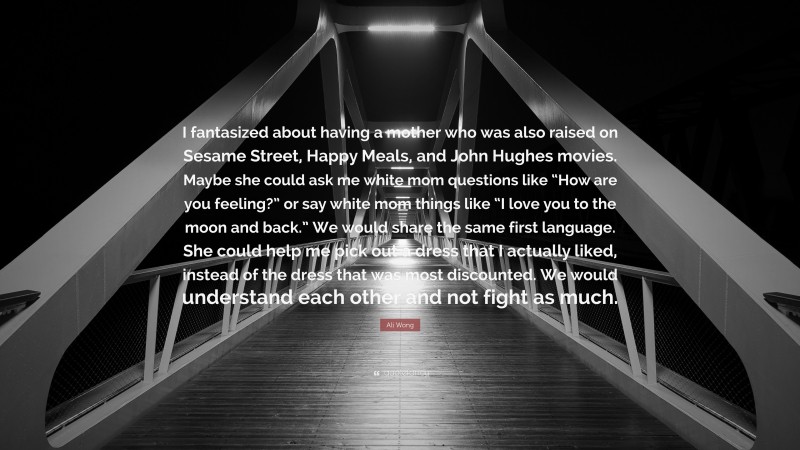 Ali Wong Quote: “I fantasized about having a mother who was also raised on Sesame Street, Happy Meals, and John Hughes movies. Maybe she could ask me white mom questions like “How are you feeling?” or say white mom things like “I love you to the moon and back.” We would share the same first language. She could help me pick out a dress that I actually liked, instead of the dress that was most discounted. We would understand each other and not fight as much.”