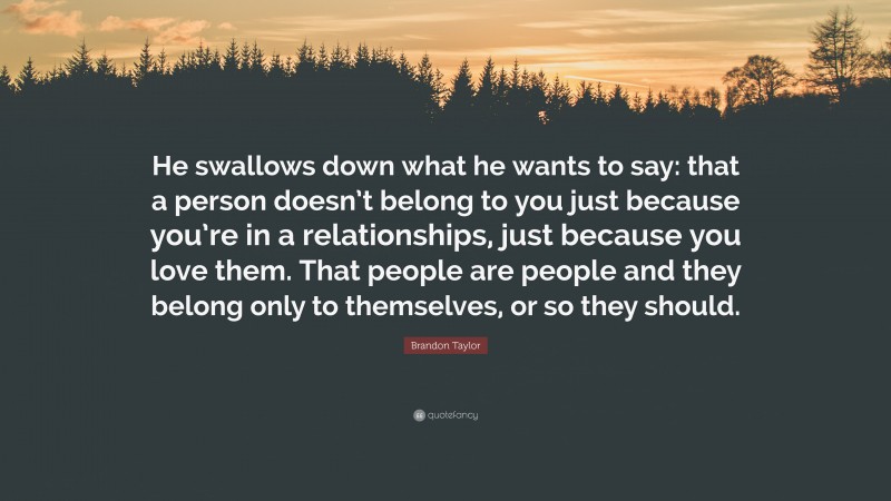 Brandon Taylor Quote: “He swallows down what he wants to say: that a person doesn’t belong to you just because you’re in a relationships, just because you love them. That people are people and they belong only to themselves, or so they should.”