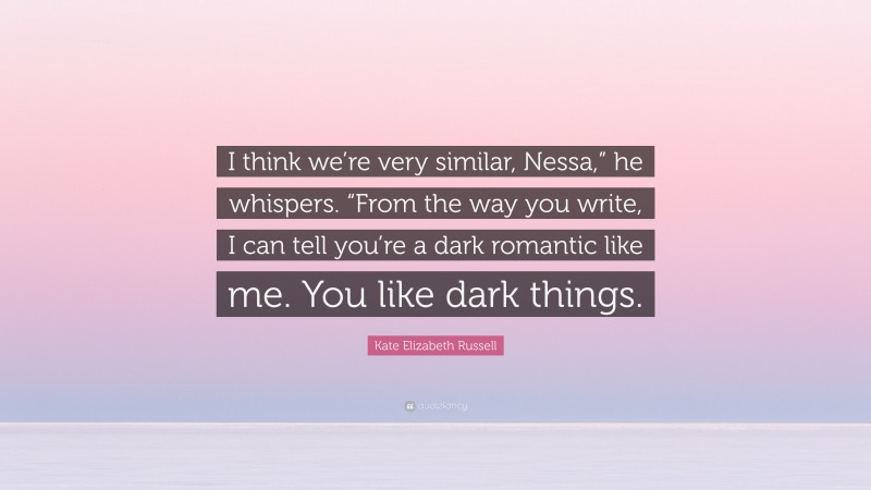 Kate Elizabeth Russell Quote: “I think we’re very similar, Nessa,” he whispers. “From the way you write, I can tell you’re a dark romantic like me. You like dark things.”