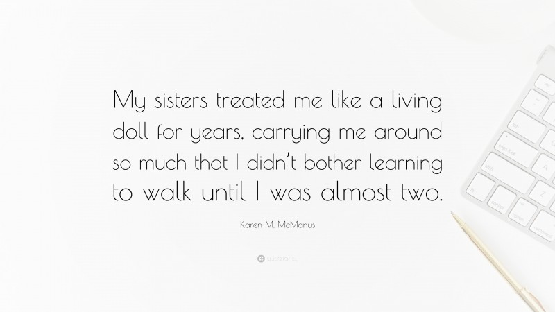 Karen M. McManus Quote: “My sisters treated me like a living doll for years, carrying me around so much that I didn’t bother learning to walk until I was almost two.”