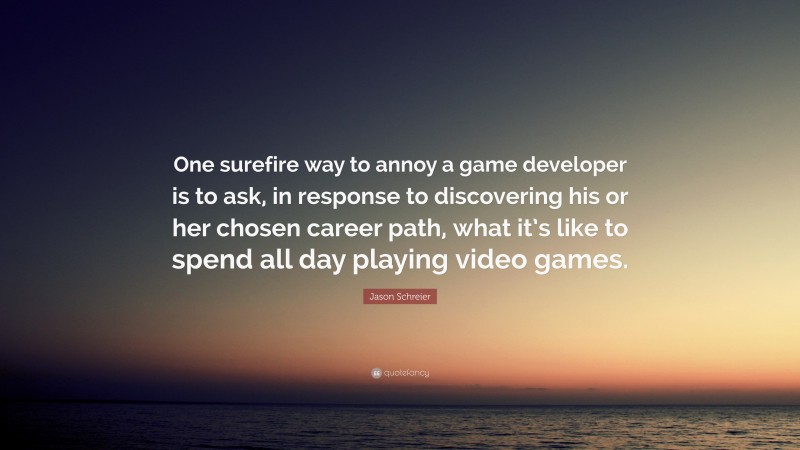Jason Schreier Quote: “One surefire way to annoy a game developer is to ask, in response to discovering his or her chosen career path, what it’s like to spend all day playing video games.”