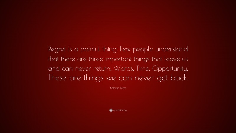 Kathryn Perez Quote: “Regret is a painful thing. Few people understand that there are three important things that leave us and can never return. Words. Time. Opportunity. These are things we can never get back.”