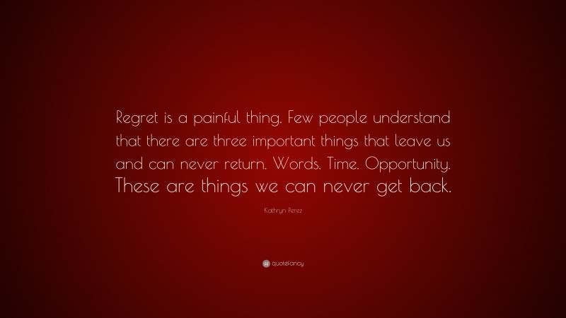 Kathryn Perez Quote: “Regret is a painful thing. Few people understand that there are three important things that leave us and can never return. Words. Time. Opportunity. These are things we can never get back.”
