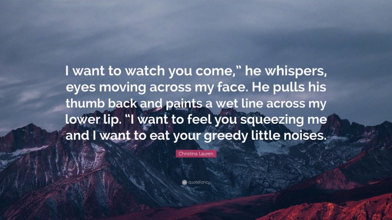 Christina Lauren Quote: “I want to watch you come,” he whispers, eyes moving across my face. He pulls his thumb back and paints a wet line across my lower lip. “I want to feel you squeezing me and I want to eat your greedy little noises.”