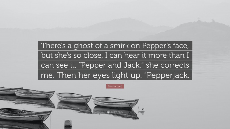 Emma Lord Quote: “There’s a ghost of a smirk on Pepper’s face, but she’s so close, I can hear it more than I can see it. “Pepper and Jack,” she corrects me. Then her eyes light up. “Pepperjack.”