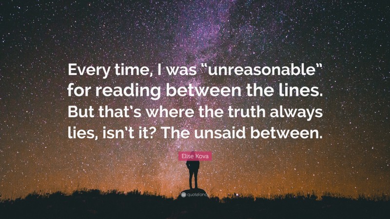 Elise Kova Quote: “Every time, I was “unreasonable” for reading between the lines. But that’s where the truth always lies, isn’t it? The unsaid between.”