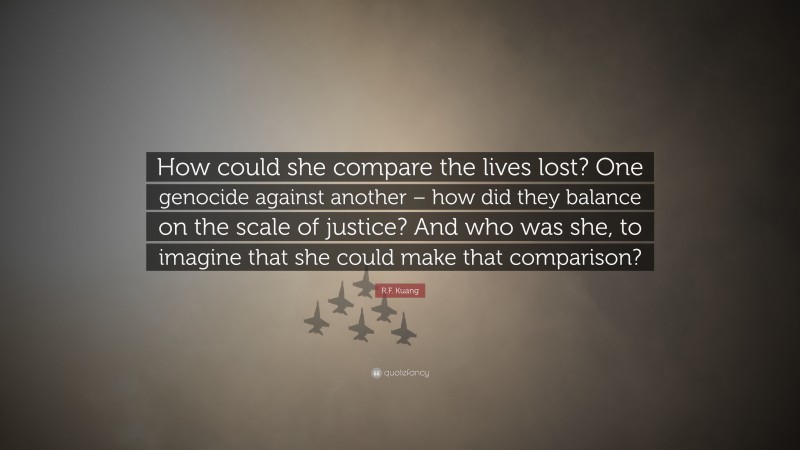 R.F. Kuang Quote: “How could she compare the lives lost? One genocide against another – how did they balance on the scale of justice? And who was she, to imagine that she could make that comparison?”