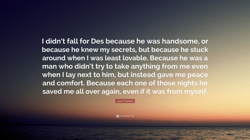 Laura Thalassa Quote: “I didn’t fall for Des because he was handsome, or because he knew my secrets, but because he stuck around when I was least lovable. Because he was a man who didn’t try to take anything from me even when I lay next to him, but instead gave me peace and comfort. Because each one of those nights he saved me all over again, even if it was from myself.”