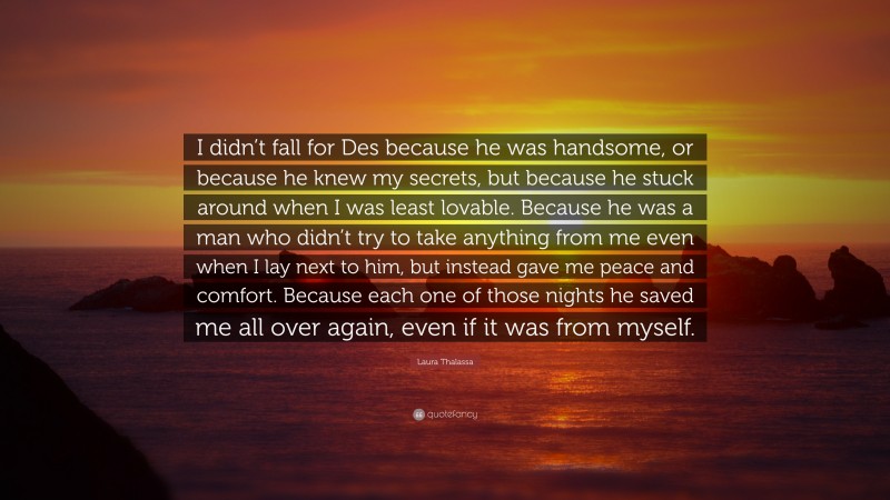 Laura Thalassa Quote: “I didn’t fall for Des because he was handsome, or because he knew my secrets, but because he stuck around when I was least lovable. Because he was a man who didn’t try to take anything from me even when I lay next to him, but instead gave me peace and comfort. Because each one of those nights he saved me all over again, even if it was from myself.”