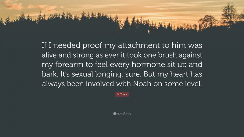 V. Theia Quote: “If I needed proof my attachment to him was alive and strong as ever it took one brush against my forearm to feel every hormone sit up and bark. It’s sexual longing, sure. But my heart has always been involved with Noah on some level.”