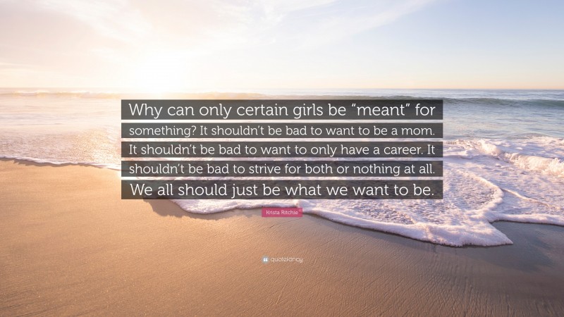 Krista Ritchie Quote: “Why can only certain girls be “meant” for something? It shouldn’t be bad to want to be a mom. It shouldn’t be bad to want to only have a career. It shouldn’t be bad to strive for both or nothing at all. We all should just be what we want to be.”