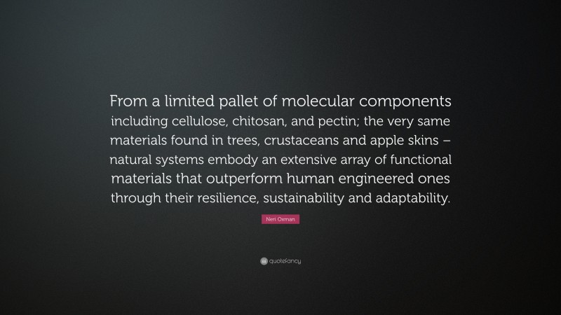 Neri Oxman Quote: “From a limited pallet of molecular components including cellulose, chitosan, and pectin; the very same materials found in trees, crustaceans and apple skins – natural systems embody an extensive array of functional materials that outperform human engineered ones through their resilience, sustainability and adaptability.”