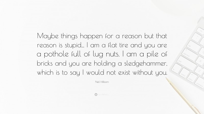 Neil Hilborn Quote: “Maybe things happen for a reason but that reason is stupid... I am a flat tire and you are a pothole full of lug nuts. I am a pile of bricks and you are holding a sledgehammer, which is to say I would not exist without you.”