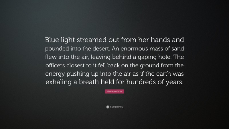 Marie Montine Quote: “Blue light streamed out from her hands and pounded into the desert. An enormous mass of sand flew into the air, leaving behind a gaping hole. The officers closest to it fell back on the ground from the energy pushing up into the air as if the earth was exhaling a breath held for hundreds of years.”