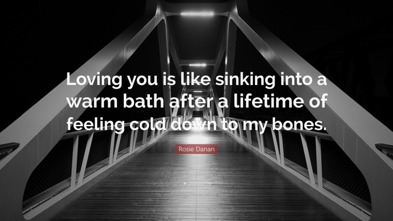 Rosie Danan Quote: “Loving you is like sinking into a warm bath after a lifetime of feeling cold down to my bones.”