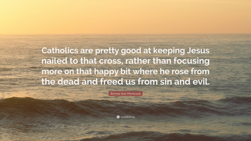 Bonnie-Sue Hitchcock Quote: “Catholics are pretty good at keeping Jesus nailed to that cross, rather than focusing more on that happy bit where he rose from the dead and freed us from sin and evil.”