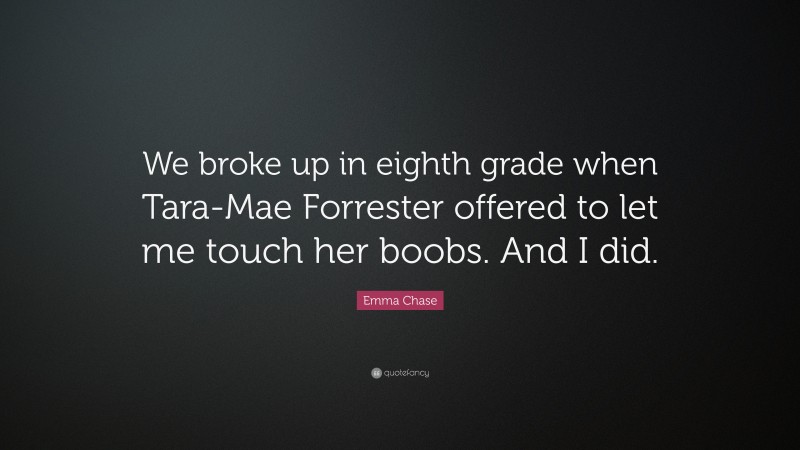 Emma Chase Quote: “We broke up in eighth grade when Tara-Mae Forrester offered to let me touch her boobs. And I did.”