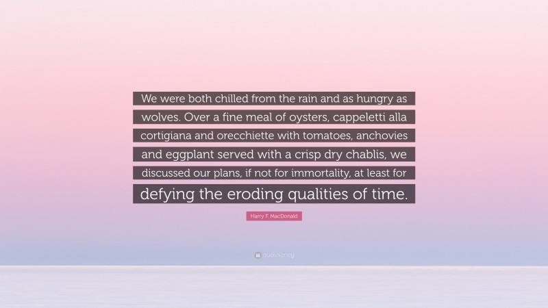 Harry F. MacDonald Quote: “We were both chilled from the rain and as hungry as wolves. Over a fine meal of oysters, cappeletti alla cortigiana and orecchiette with tomatoes, anchovies and eggplant served with a crisp dry chablis, we discussed our plans, if not for immortality, at least for defying the eroding qualities of time.”