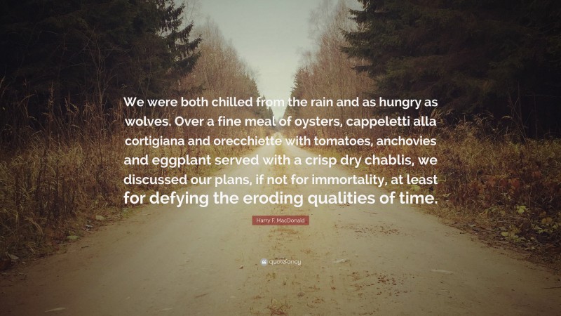 Harry F. MacDonald Quote: “We were both chilled from the rain and as hungry as wolves. Over a fine meal of oysters, cappeletti alla cortigiana and orecchiette with tomatoes, anchovies and eggplant served with a crisp dry chablis, we discussed our plans, if not for immortality, at least for defying the eroding qualities of time.”