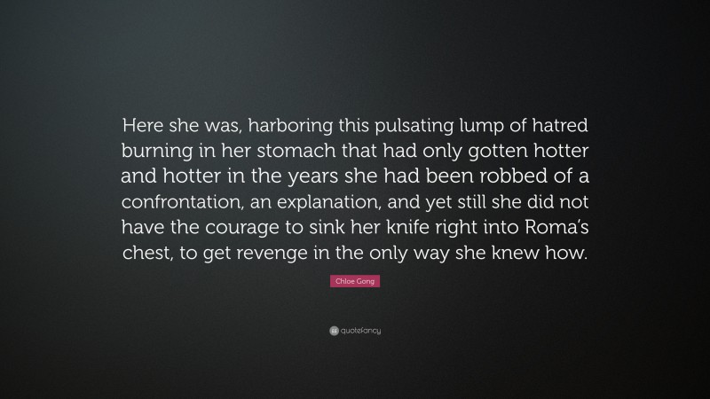 Chloe Gong Quote: “Here she was, harboring this pulsating lump of hatred burning in her stomach that had only gotten hotter and hotter in the years she had been robbed of a confrontation, an explanation, and yet still she did not have the courage to sink her knife right into Roma’s chest, to get revenge in the only way she knew how.”