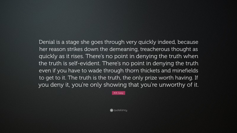 M.R. Carey Quote: “Denial is a stage she goes through very quickly indeed, because her reason strikes down the demeaning, treacherous thought as quickly as it rises. There’s no point in denying the truth when the truth is self-evident. There’s no point in denying the truth even if you have to wade through thorn thickets and minefields to get to it. The truth is the truth, the only prize worth having. If you deny it, you’re only showing that you’re unworthy of it.”