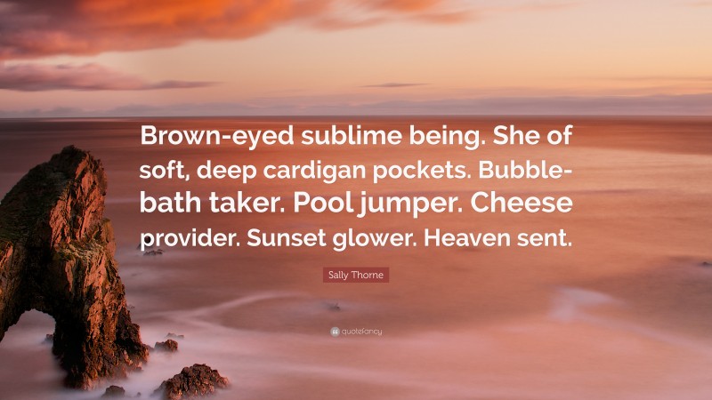 Sally Thorne Quote: “Brown-eyed sublime being. She of soft, deep cardigan pockets. Bubble-bath taker. Pool jumper. Cheese provider. Sunset glower. Heaven sent.”