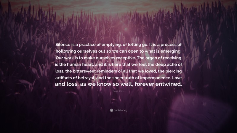 Francis Weller Quote: “Silence is a practice of emptying, of letting go. It is a process of hollowing ourselves out so we can open to what is emerging. Our work is to make ourselves receptive. The organ of receiving is the human heart, and it is here that we feel the deep ache of loss, the bittersweet reminders of all that we loved, the piercing artifacts of betrayal, and the sheer truth of impermanence. Love and loss, as we know so well, forever entwined.”