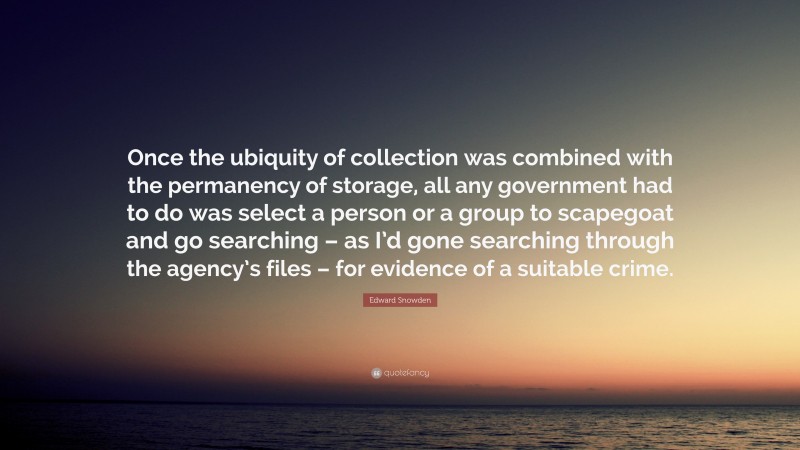 Edward Snowden Quote: “Once the ubiquity of collection was combined with the permanency of storage, all any government had to do was select a person or a group to scapegoat and go searching – as I’d gone searching through the agency’s files – for evidence of a suitable crime.”