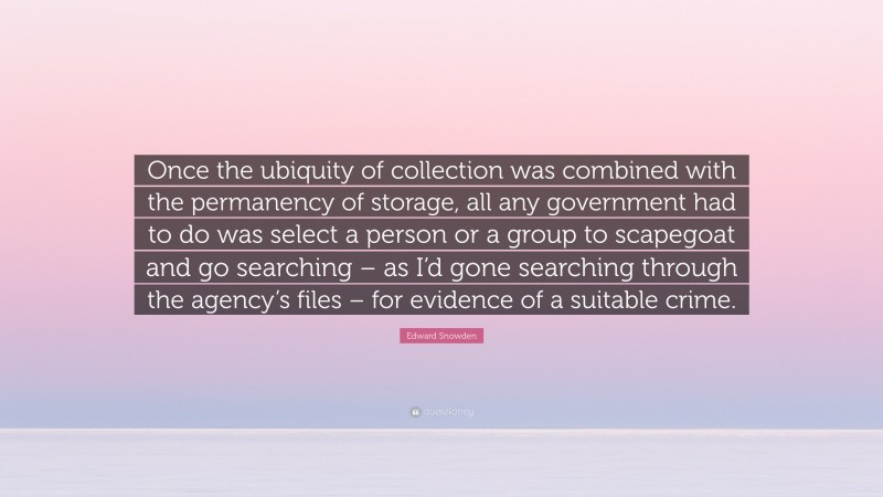 Edward Snowden Quote: “Once the ubiquity of collection was combined with the permanency of storage, all any government had to do was select a person or a group to scapegoat and go searching – as I’d gone searching through the agency’s files – for evidence of a suitable crime.”