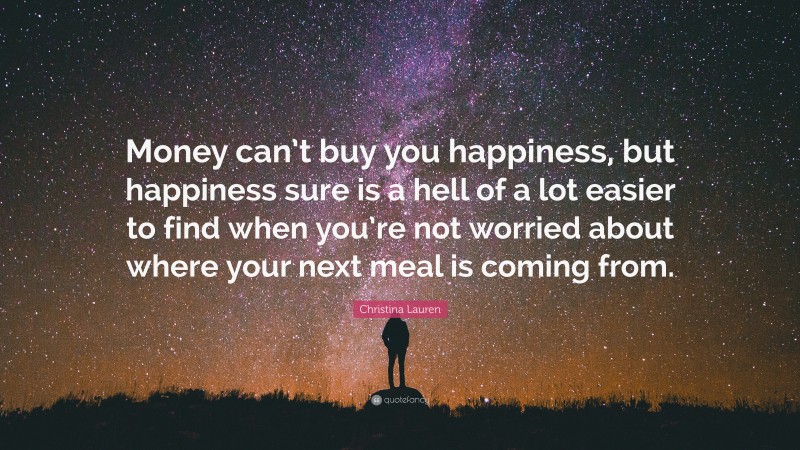 Christina Lauren Quote: “Money can’t buy you happiness, but happiness sure is a hell of a lot easier to find when you’re not worried about where your next meal is coming from.”