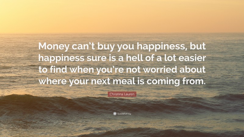 Christina Lauren Quote: “Money can’t buy you happiness, but happiness sure is a hell of a lot easier to find when you’re not worried about where your next meal is coming from.”