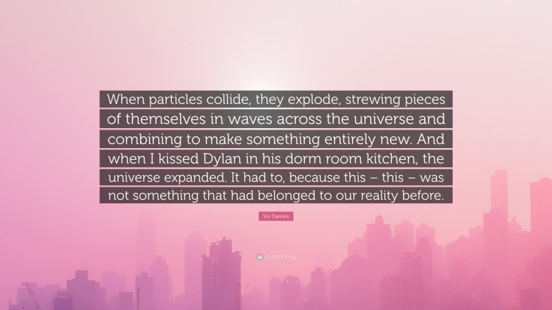 Viv Daniels Quote: “When particles collide, they explode, strewing pieces of themselves in waves across the universe and combining to make something entirely new. And when I kissed Dylan in his dorm room kitchen, the universe expanded. It had to, because this – this – was not something that had belonged to our reality before.”