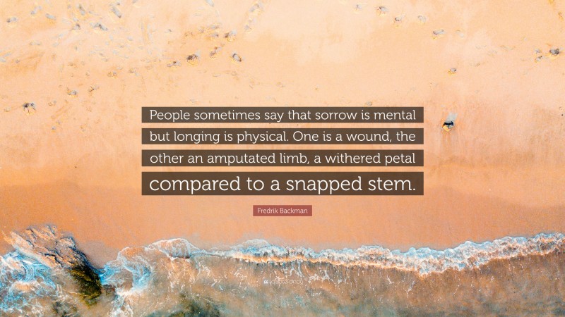 Fredrik Backman Quote: “People sometimes say that sorrow is mental but longing is physical. One is a wound, the other an amputated limb, a withered petal compared to a snapped stem.”