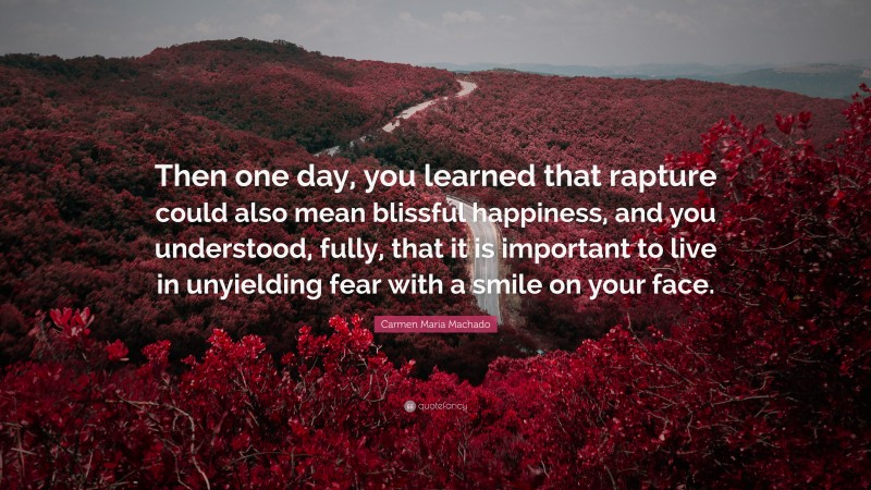 Carmen Maria Machado Quote: “Then one day, you learned that rapture could also mean blissful happiness, and you understood, fully, that it is important to live in unyielding fear with a smile on your face.”