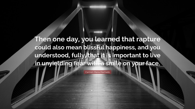 Carmen Maria Machado Quote: “Then one day, you learned that rapture could also mean blissful happiness, and you understood, fully, that it is important to live in unyielding fear with a smile on your face.”