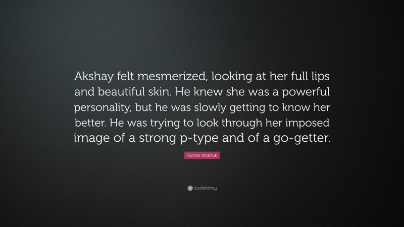 Kumar Kinshuk Quote: “Akshay felt mesmerized, looking at her full lips and beautiful skin. He knew she was a powerful personality, but he was slowly getting to know her better. He was trying to look through her imposed image of a strong p-type and of a go-getter.”