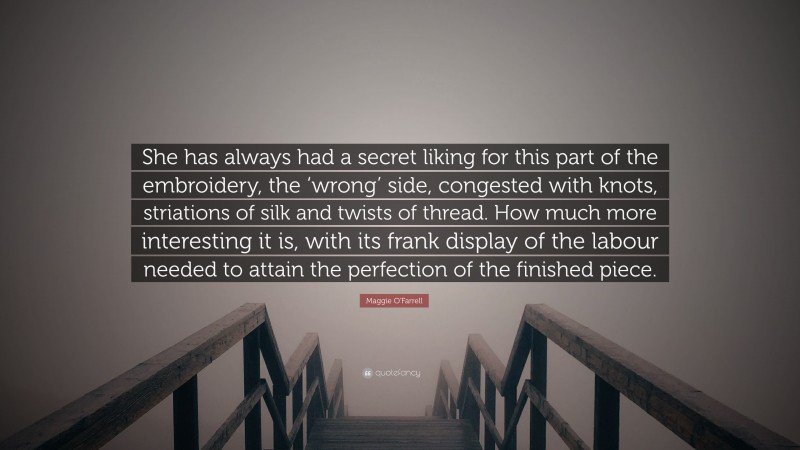 Maggie O'Farrell Quote: “She has always had a secret liking for this part of the embroidery, the ‘wrong’ side, congested with knots, striations of silk and twists of thread. How much more interesting it is, with its frank display of the labour needed to attain the perfection of the finished piece.”