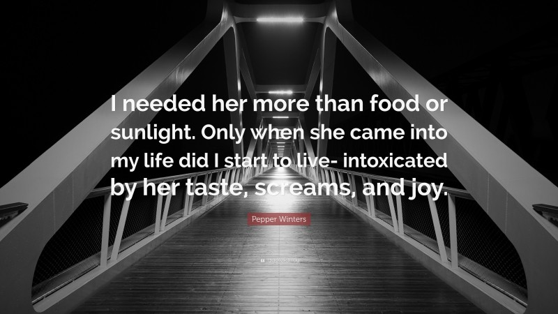 Pepper Winters Quote: “I needed her more than food or sunlight. Only when she came into my life did I start to live- intoxicated by her taste, screams, and joy.”