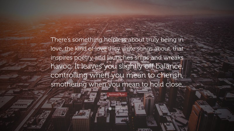 Kennedy Ryan Quote: “There’s something helpless about truly being in love, the kind of love they write songs about, that inspires poetry and launches ships and wreaks havoc. It leaves you slightly off balance, controlling when you mean to cherish, smothering when you mean to hold close.”