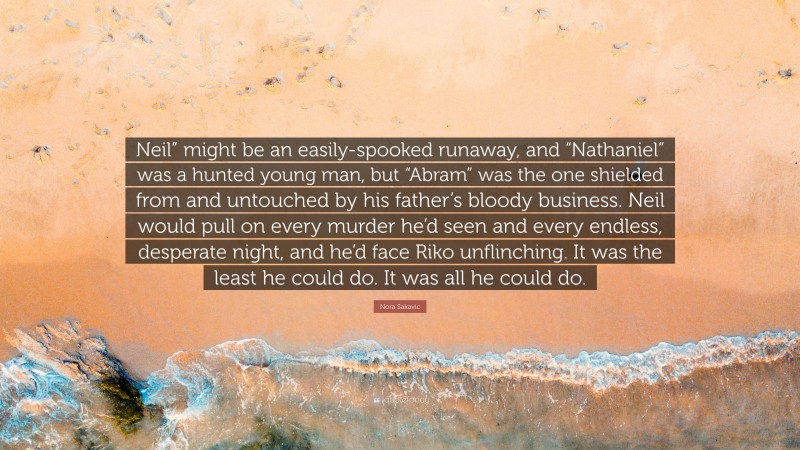 Nora Sakavic Quote: “Neil” might be an easily-spooked runaway, and “Nathaniel” was a hunted young man, but “Abram” was the one shielded from and untouched by his father’s bloody business. Neil would pull on every murder he’d seen and every endless, desperate night, and he’d face Riko unflinching. It was the least he could do. It was all he could do.”