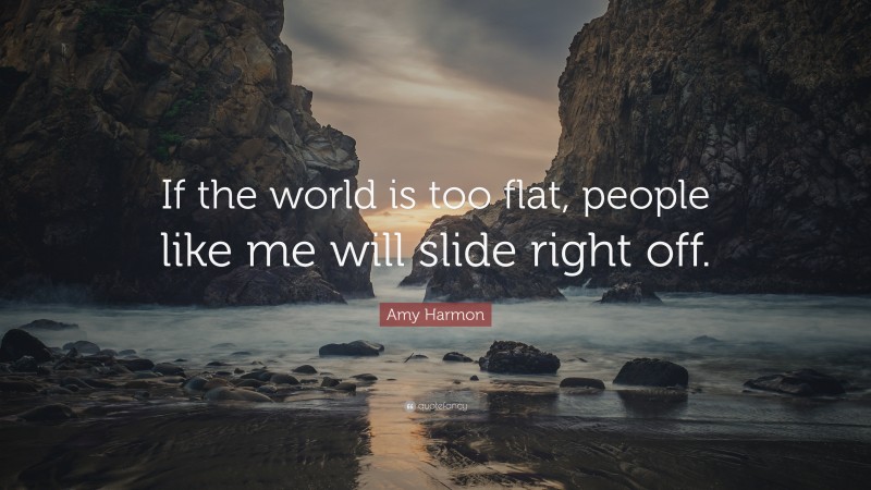 Amy Harmon Quote: “If the world is too flat, people like me will slide right off.”