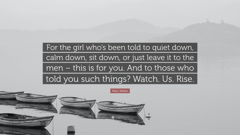 Mary Weber Quote: “For the girl who’s been told to quiet down, calm down, sit down, or just leave it to the men – this is for you. And to those who told you such things? Watch. Us. Rise.”
