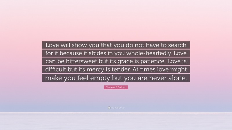 Charlena E. Jackson Quote: “Love will show you that you do not have to search for it because it abides in you whole-heartedly. Love can be bittersweet but its grace is patience. Love is difficult but its mercy is tender. At times love might make you feel empty but you are never alone.”