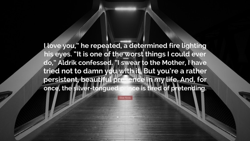 Elise Kova Quote: “I love you,” he repeated, a determined fire lighting his eyes. “It is one of the worst things I could ever do,” Aldrik confessed. “I swear to the Mother, I have tried not to damn you with it. But you’re a rather persistent, beautiful presence in my life. And, for once, the silver-tongued prince is tired of pretending.”