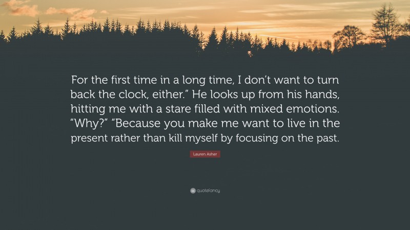 Lauren Asher Quote: “For the first time in a long time, I don’t want to turn back the clock, either.” He looks up from his hands, hitting me with a stare filled with mixed emotions. “Why?” “Because you make me want to live in the present rather than kill myself by focusing on the past.”