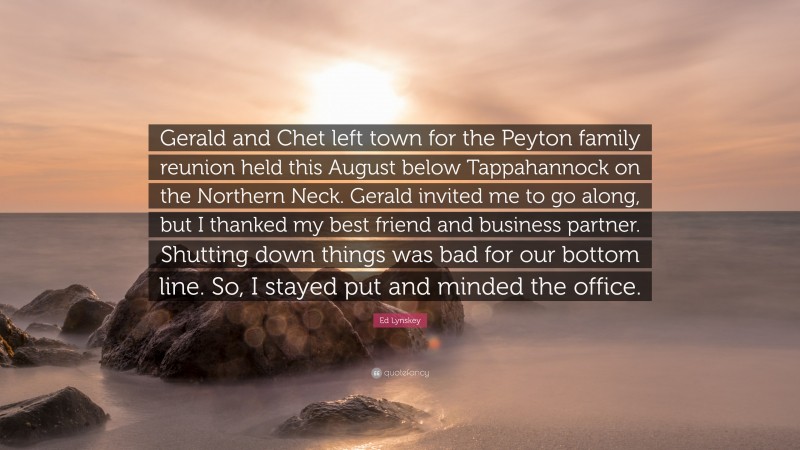 Ed Lynskey Quote: “Gerald and Chet left town for the Peyton family reunion held this August below Tappahannock on the Northern Neck. Gerald invited me to go along, but I thanked my best friend and business partner. Shutting down things was bad for our bottom line. So, I stayed put and minded the office.”