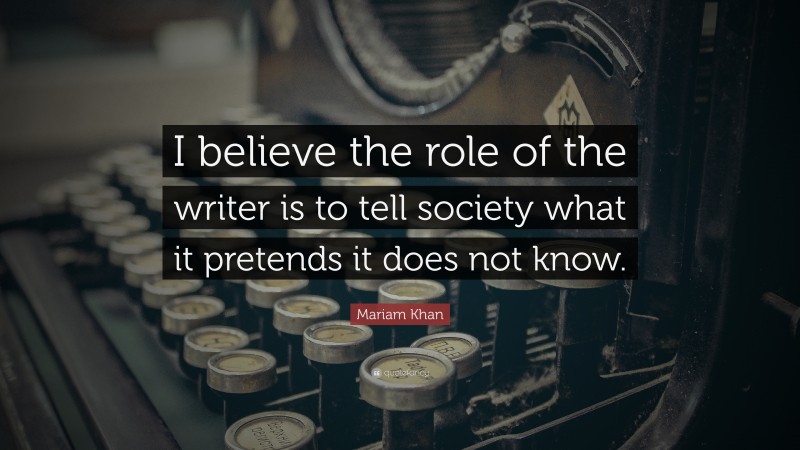 Mariam Khan Quote: “I believe the role of the writer is to tell society what it pretends it does not know.”