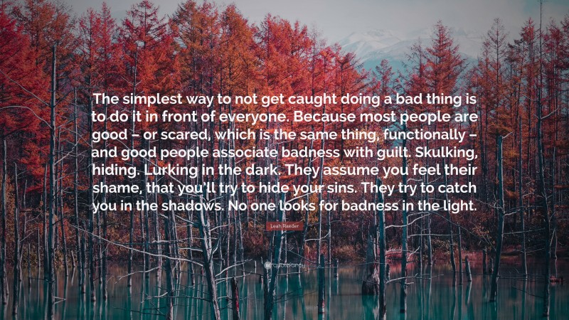 Leah Raeder Quote: “The simplest way to not get caught doing a bad thing is to do it in front of everyone. Because most people are good – or scared, which is the same thing, functionally – and good people associate badness with guilt. Skulking, hiding. Lurking in the dark. They assume you feel their shame, that you’ll try to hide your sins. They try to catch you in the shadows. No one looks for badness in the light.”