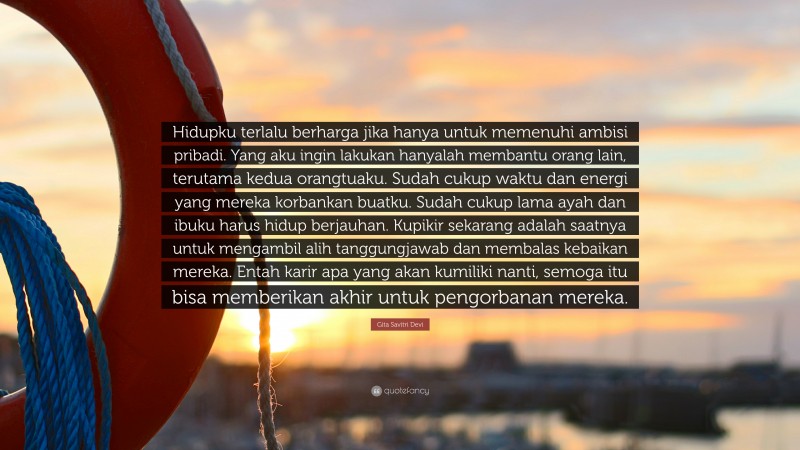 Gita Savitri Devi Quote: “Hidupku terlalu berharga jika hanya untuk memenuhi ambisi pribadi. Yang aku ingin lakukan hanyalah membantu orang lain, terutama kedua orangtuaku. Sudah cukup waktu dan energi yang mereka korbankan buatku. Sudah cukup lama ayah dan ibuku harus hidup berjauhan. Kupikir sekarang adalah saatnya untuk mengambil alih tanggungjawab dan membalas kebaikan mereka. Entah karir apa yang akan kumiliki nanti, semoga itu bisa memberikan akhir untuk pengorbanan mereka.”