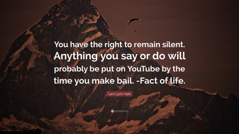 Lani Lynn Vale Quote: “You have the right to remain silent. Anything you say or do will probably be put on YouTube by the time you make bail. -Fact of life.”